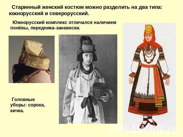 Старинный женский костюм можно разделить на два типа: южнорусский и северорусский. Южнорусский комплекс отличался наличием понёвы, передника-занавески. Головные уборы: сорока, кичка.