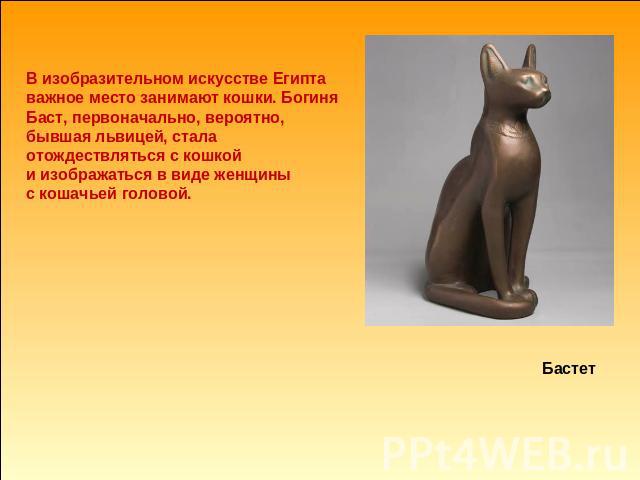 В изобразительном искусстве Египта важное место занимают кошки. Богиня Баст, первоначально, вероятно, бывшая львицей, стала отождествляться с кошкой и изображаться в виде женщины с кошачьей головой. Бастет