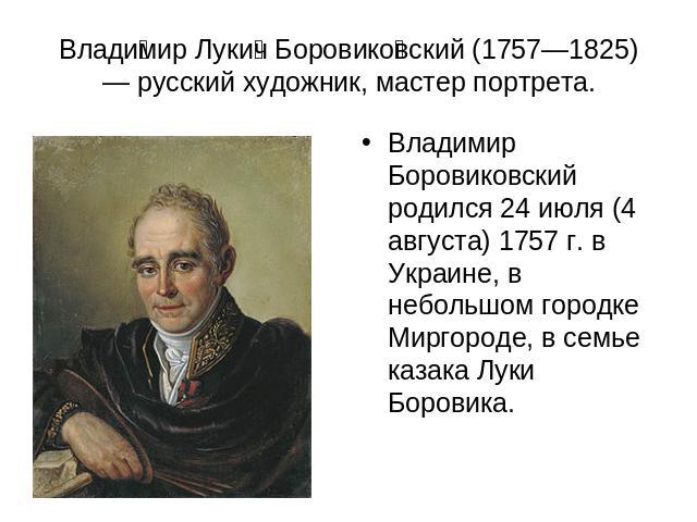 Владимир Лукич Боровиковский (1757—1825) — русский художник, мастер портрета. Владимир Боровиковский родился 24 июля (4 августа) 1757 г. в Украине, в небольшом городке Миргороде, в семье казака Луки Боровика.