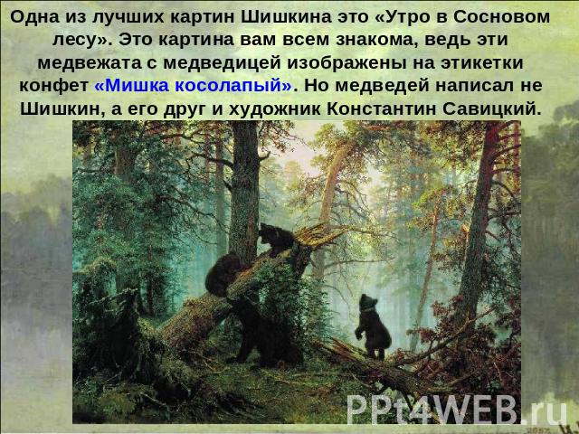 Одна из лучших картин Шишкина это «Утро в Сосновом лесу». Это картина вам всем знакома, ведь эти медвежата с медведицей изображены на этикетки конфет «Мишка косолапый». Но медведей написал не Шишкин, а его друг и художник Константин Савицкий.