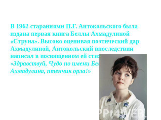 В 1962 стараниями П.Г. Антокольского была издана первая книга Беллы Ахмадулиной «Струна». Высоко оценивая поэтический дар Ахмадулиной, Антокольский впоследствии написал в посвященном ей стихотворении: «Здравствуй, Чудо по имени Белла, Ахмадулина, пт…