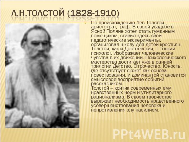 Л.Н.Толстой (1828-1910) По происхождению Лев Толстой – аристократ, граф. В своей усадьбе в Ясной Поляне хотел стать гуманным помещиком, ставил здесь свои педагогические эксперименты, организовал школу для детей крестьян.Толстой, как и Достоевский, –…