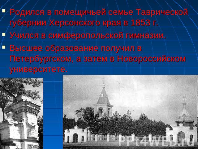 Родился в помещичьей семье Таврической губернии Херсонского края в 1853 г.Учился в симферопольской гимназии.Высшее образование получил в Петербургском, а затем в Новороссийском университете.