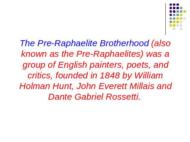 The Pre-Raphaelite Brotherhood (also known as the Pre-Raphaelites) was a group of English painters, poets, and critics, founded in 1848 by William Holman Hunt, John Everett Millais and Dante Gabriel Rossetti.