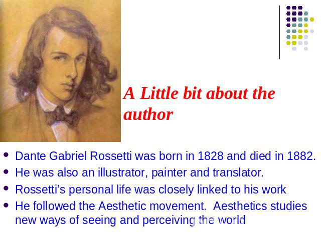 A Little bit about the author Dante Gabriel Rossetti was born in 1828 and died in 1882.He was also an illustrator, painter and translator.Rossetti’s personal life was closely linked to his workHe followed the Aesthetic movement. Aesthetics studies n…