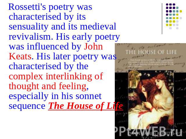 Rossetti's poetry was characterised by its sensuality and its medieval revivalism. His early poetry was influenced by John Keats. His later poetry was characterised by the complex interlinking of thought and feeling, especially in his sonnet sequenc…