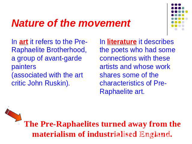 Nature of the movement In art it refers to the Pre-Raphaelite Brotherhood, a group of avant-garde painters (associated with the art critic John Ruskin). In literature it describes the poets who had some connections with these artists and whose work …