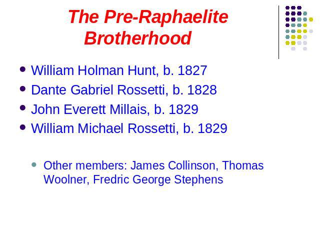 The Pre-Raphaelite Brotherhood William Holman Hunt, b. 1827Dante Gabriel Rossetti, b. 1828John Everett Millais, b. 1829William Michael Rossetti, b. 1829Other members: James Collinson, Thomas Woolner, Fredric George Stephens
