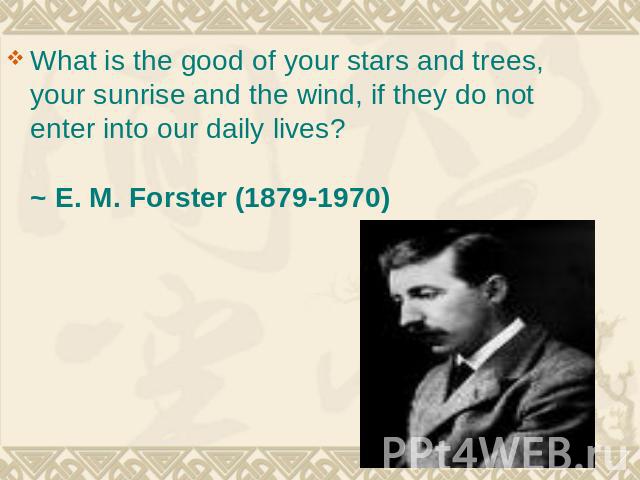 What is the good of your stars and trees, your sunrise and the wind, if they do not enter into our daily lives? ~ E. M. Forster (1879-1970)