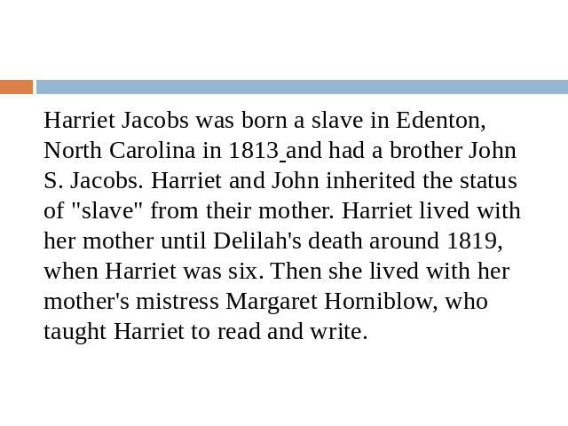 Harriet Jacobs was born a slave in Edenton, North Carolina in 1813 and had a brother John S. Jacobs. Harriet and John inherited the status of 