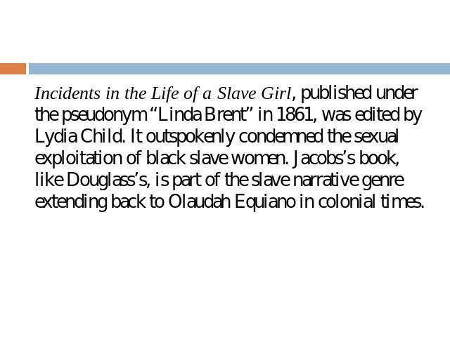 Incidents in the Life of a Slave Girl, published under the pseudonym “Linda Brent” in 1861, was edited by Lydia Child. It outspokenly condemned the sexual exploitation of black slave women. Jacobs’s book, like Douglass’s, is part of the slave narrat…