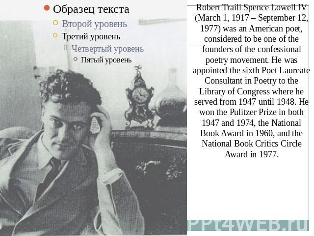 Robert Traill Spence Lowell IV (March 1, 1917 – September 12, 1977) was an American poet, considered to be one of the founders of the confessional poetry movement. He was appointed the sixth Poet Laureate Consultant in Poetry to the Library of Congr…