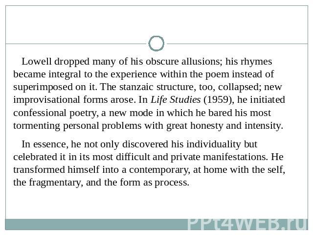 Lowell dropped many of his obscure allusions; his rhymes became integral to the experience within the poem instead of superimposed on it. The stanzaic structure, too, collapsed; new improvisational forms arose. In Life Studies (1959), he initiated c…