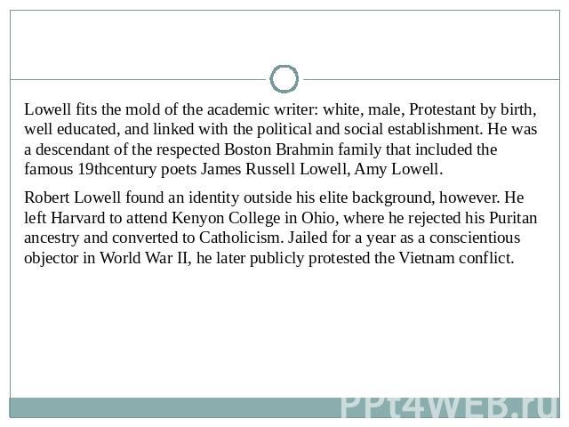 Lowell fits the mold of the academic writer: white, male, Protestant by birth, well educated, and linked with the political and social establishment. He was a descendant of the respected Boston Brahmin family that included the famous 19thcentury poe…
