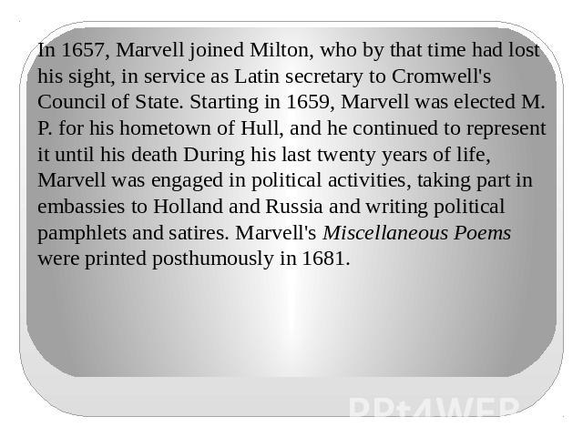 In 1657, Marvell joined Milton, who by that time had lost his sight, in service as Latin secretary to Cromwell's Council of State. Starting in 1659, Marvell was elected M. P. for his hometown of Hull, and he continued to represent it until his death…