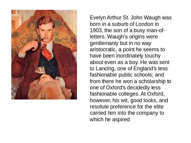 Evelyn Arthur St. John Waugh was born in a suburb of London in 1903, the son of a busy man-of-letters. Waugh's origins were gentlemanly but in no way aristocratic, a point he seems to have been inordinately touchy about even as a boy. He was sent to…