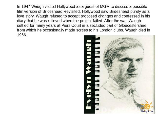 In 1947 Waugh visited Hollywood as a guest of MGM to discuss a possible film version of Brideshead Revisited. Hollywood saw Brideshead purely as a love story. Waugh refused to accept proposed changes and confessed in his diary that he was relieved w…