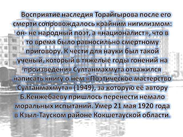 Восприятие наследия Торайгырова после его смерти сопровождалось крайним нигилизмом: он- не народный поэт, а «националист», что в то время было равносильно смертному приговору. К чести для науки был такой ученый, который в тяжелые годы гонений на про…