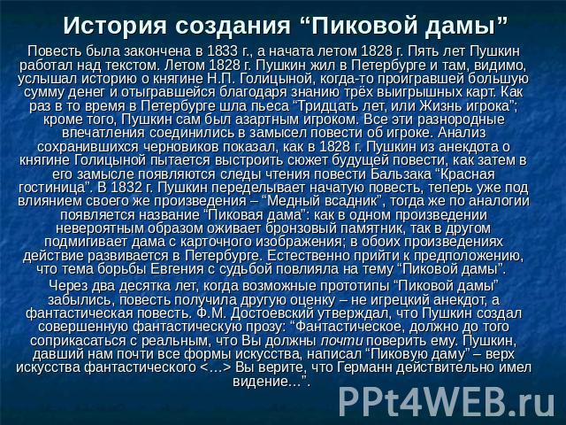 История создания “Пиковой дамы” Повесть была закончена в 1833 г., а начата летом 1828 г. Пять лет Пушкин работал над текстом. Летом 1828 г. Пушкин жил в Петербурге и там, видимо, услышал историю о княгине Н.П. Голицыной, когда-то проигравшей большую…