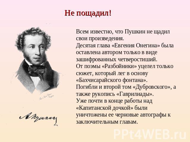 Не пощадил! Всем известно, что Пушкин не щадил свои произведения. Десятая глава «Евгения Онегина» была оставлена автором только в виде зашифрованных четверостиший. От поэмы «Разбойники» уцелел только сюжет, который лег в основу «Бахчисарайского фонт…