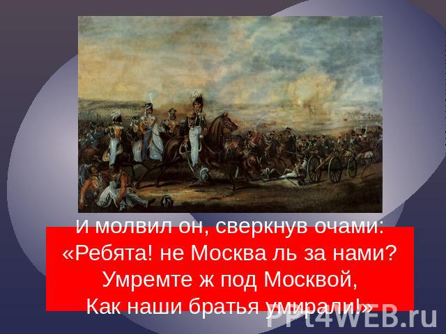    И молвил он, сверкнув очами:«Ребята! не Москва ль за нами?Умремте ж под Москвой,Как наши братья умирали!»