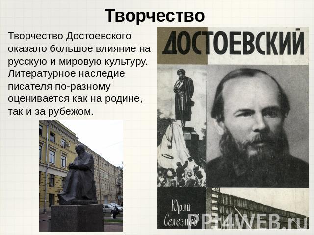 Творчество Творчество Достоевского оказало большое влияние на русскую и мировую культуру. Литературное наследие писателя по-разному оценивается как на родине, так и за рубежом.