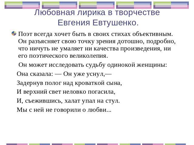 Любовная лирика в творчестве Евгения Евтушенко. Поэт всегда хочет быть в своих стихах объективным. Он разъясняет свою точку зрения дотошно, подробно, что ничуть не умаляет ни качества произведения, ни его поэтического великолепия. Он может исследова…
