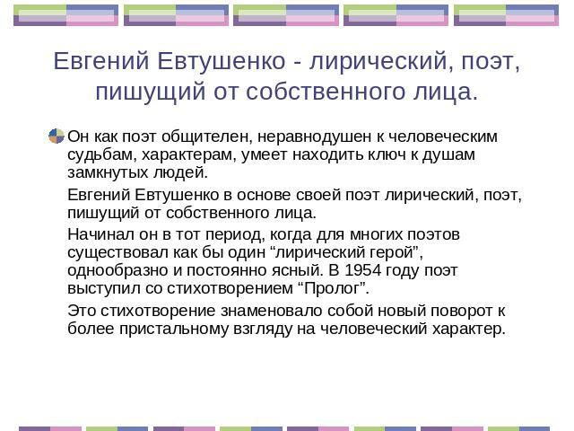 Евгений Евтушенко - лирический, поэт, пишущий от собственного лица. Он как поэт общителен, неравнодушен к человеческим судьбам, характерам, умеет находить ключ к душам замкнутых людей. Евгений Евтушенко в основе своей поэт лирический, поэт, пишущий …
