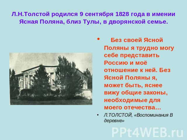 Л.Н.Толстой родился 9 сентября 1828 года в имении Ясная Поляна, близ Тулы, в дворянской семье. Без своей Ясной Поляны я трудно могу себе представить Россию и моё отношение к ней. Без Ясной Поляны я, может быть, яснее вижу общие законы, необходимые д…