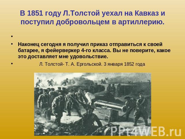 В 1851 году Л.Толстой уехал на Кавказ и поступил добровольцем в артиллерию. Наконец сегодня я получил приказ отправиться к своей батарее, я фейерверкер 4-го класса. Вы не поверите, какое это доставляет мне удовольствие. Л. Толстой- Т. А. Ергольской.…