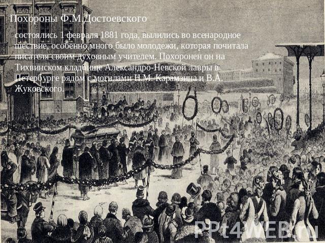 Похороны Ф.М.Достоевского состоялись 1 февраля 1881 года, вылились во всенародное шествие, особенно много было молодежи, которая почитала писателя своим духовным учителем. Похоронен он на Тихвинском кладбище Александро-Невской лавры в Петербурге ряд…