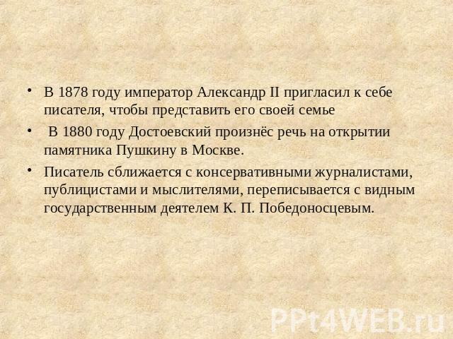 В 1878 году император Александр II пригласил к себе писателя, чтобы представить его своей семье В 1880 году Достоевский произнёс речь на открытии памятника Пушкину в Москве.Писатель сближается с консервативными журналистами, публицистами и мыслителя…