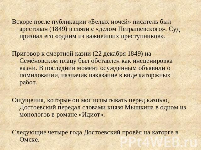 Вскоре после публикации «Белых ночей» писатель был арестован (1849) в связи с «делом Петрашевского». Суд признал его «одним из важнейших преступников». Приговор к смертной казни (22 декабря 1849) на Семёновском плацу был обставлен как инсценировка к…