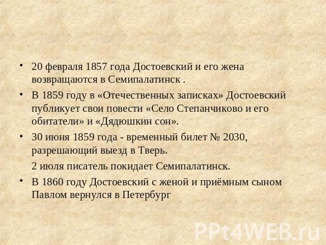 20 февраля 1857 года Достоевский и его жена возвращаются в Семипалатинск .В 1859 году в «Отечественных записках» Достоевский публикует свои повести «Село Степанчиково и его обитатели» и «Дядюшкин сон».30 июня 1859 года - временный билет № 2030, разр…