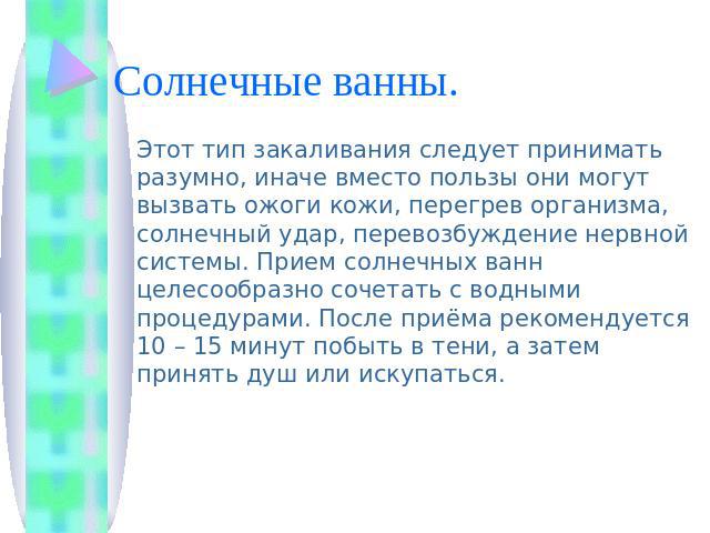 Солнечные ванны. Этот тип закаливания следует принимать разумно, иначе вместо пользы они могут вызвать ожоги кожи, перегрев организма, солнечный удар, перевозбуждение нервной системы. Прием солнечных ванн целесообразно сочетать с водными процедурами…