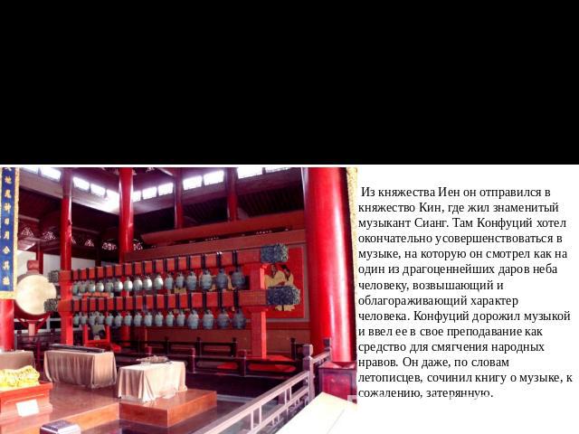 Храм Конфуция, зал древних музыкальных инструментов Из княжества Иен он отправился в княжество Кин, где жил знаменитый музыкант Сианг. Там Конфуций хотел окончательно усовершенствоваться в музыке, на которую он смотрел как на один из драгоценнейших …