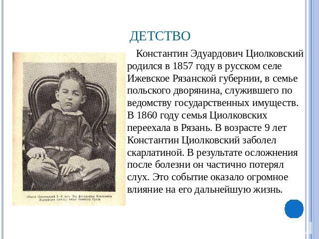 Детство Константин Эдуардович Циолковский родился в 1857 году в русском селе Ижевское Рязанской губернии, в семье польского дворянина, служившего по ведомству государственных имуществ. В 1860 году семья Циолковских переехала в Рязань. В возрасте 9 л…