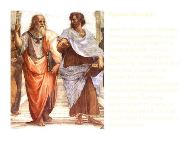 Краткая биография Аристотель-ученик Платона, но по ряду принципиальных вопросов он расходится со своим учителем. Именно Аристотелю принадлежит изречение: «Платон мне друг, но истина дороже!». Он стремился преодолеть платоновский разрыв между миром ч…