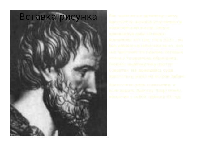 Как полагается древнему греку, Аристотель активно участвовал в политической жизни, смело проповедуя свои взгляды. Кончилось это тем, что в 323 г. он был обвинен в нечестии за то, что «не поклоняется идолам, которых чтили в те времена, обвинение, схо…