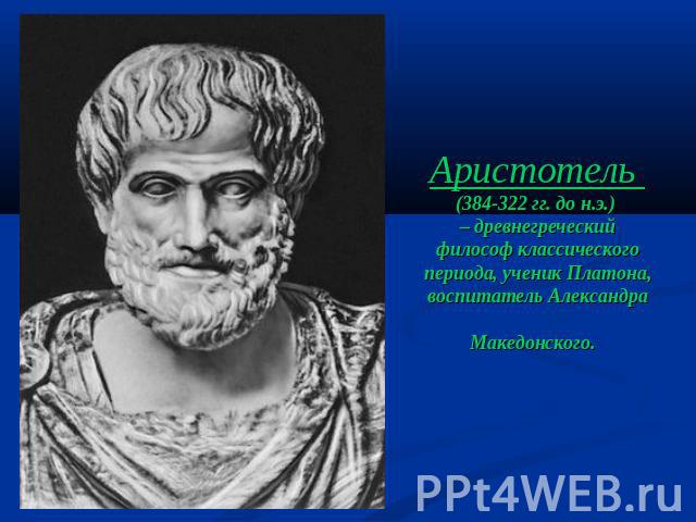 Аристотель (384-322 гг. до н.э.) – древнегреческий философ классического периода, ученик Платона, воспитатель Александра Македонского.