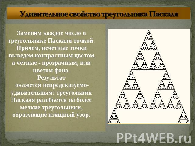 Удивительное свойство треугольника Паскаля Заменим каждое число в треугольнике Паскаля точкой. Причем, нечетные точки выведем контрастным цветом,а четные - прозрачным, или цветом фона. Результат окажется непредсказуемо-удивительным: треугольник Паск…