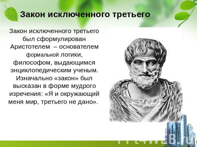Закон исключенного третьего Закон исключенного третьего был сформулирован Аристотелем – основателем формальной логики, философом, выдающимся энциклопедическим ученым. Изначально «закон» был высказан в форме мудрого изречения: «Я и окружающий меня ми…