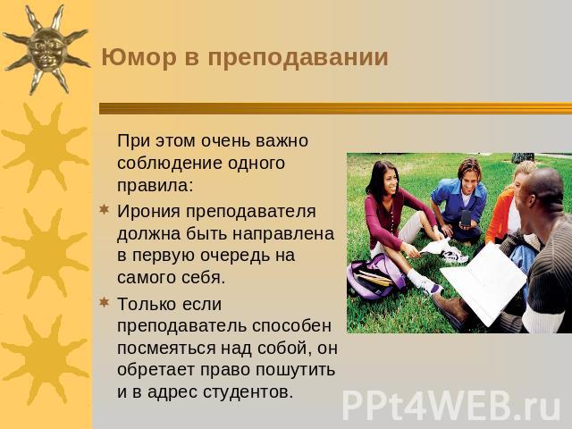 Юмор в преподаванииПри этом очень важно соблюдение одного правила:Ирония преподавателя должна быть направлена в первую очередь на самого себя. Только если преподаватель способен посмеяться над собой, он обретает право пошутить и в адрес студентов.