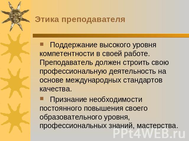 Этика преподавателя Поддержание высокого уровня компетентности в своей работе. Преподаватель должен строить свою профессиональную деятельность на основе международных стандартов качества. Признание необходимости постоянного повышения своего образова…