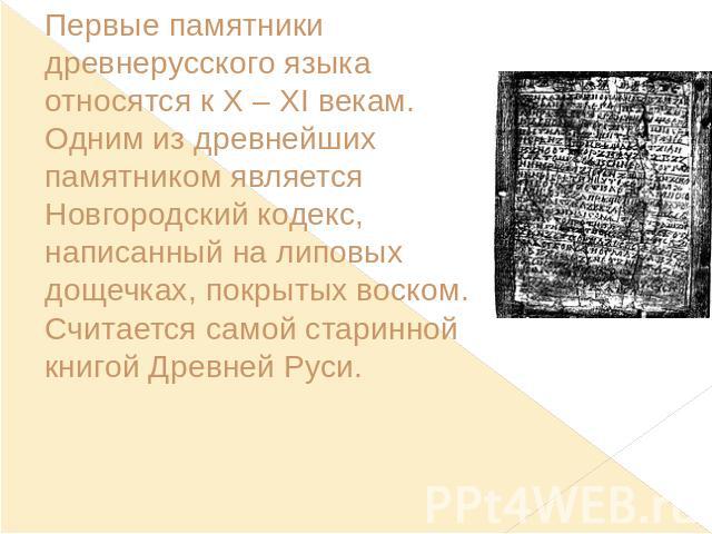 Первые памятники древнерусского языка относятся к X – XI векам. Одним из древнейших памятником является Новгородский кодекс, написанный на липовых дощечках, покрытых воском. Считается самой старинной книгой Древней Руси.