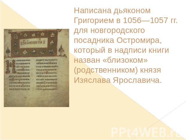 Написана дьяконом Григорием в 1056—1057 гг. для новгородского посадника Остромира, который в надписи книги назван «близоком» (родственником) князя Изяслава Ярославича.
