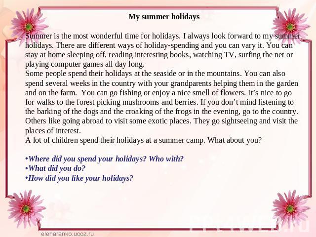 My summer holidaysSummer is the most wonderful time for holidays. I always look forward to my summer holidays. There are different ways of holiday-spending and you can vary it. You can stay at home sleeping off, reading interesting books, watching T…