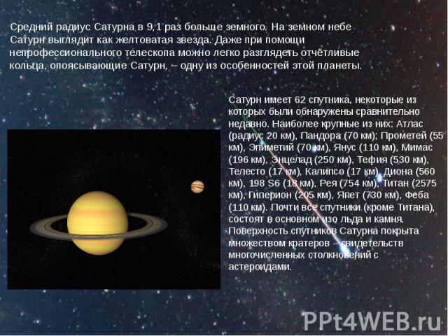 Средний радиус Сатурна в 9,1 раз больше земного. На земном небе Сатурн выглядит как желтоватая звезда. Даже при помощи непрофессионального телескопа можно легко разглядеть отчётливые кольца, опоясывающие Сатурн, – одну из особенностей этой планеты.