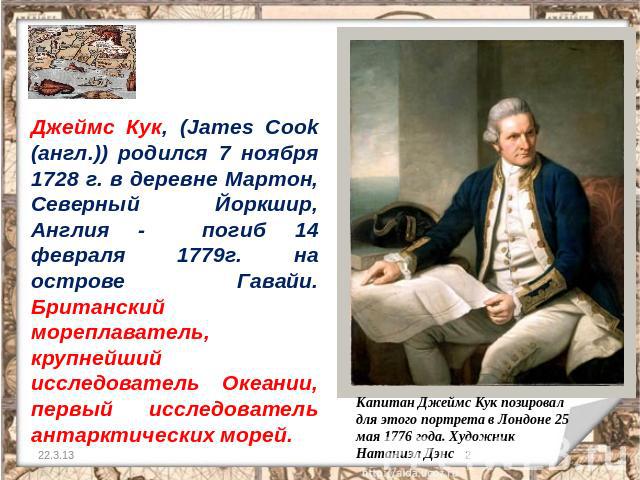 Джеймс Кук, (James Cook (англ.)) родился 7 ноября 1728 г. в деревне Мартон, Северный Йоркшир, Англия - погиб 14 февраля 1779г. на острове Гавайи. Британский мореплаватель, крупнейший исследователь Океании, первый исследователь антарктических морей. …