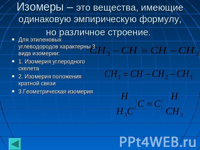 Изомеры – это вещества, имеющие одинаковую эмпирическую формулу, но различное строение. Для этиленовых углеводородов характерны 3 вида изомерии: 1. Изомерия углеродного скелета 2. Изомерия положения кратной связи 3.Геометрическая изомерия